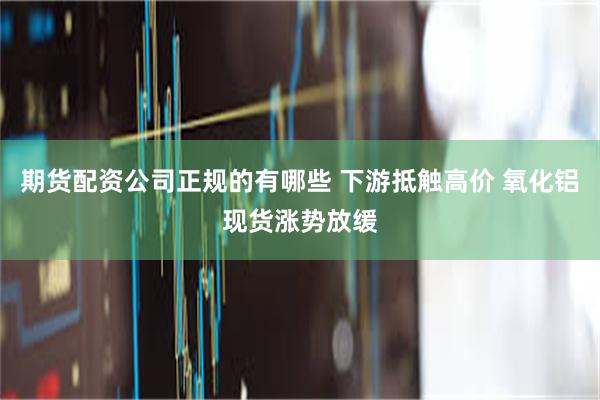 期货配资公司正规的有哪些 下游抵触高价 氧化铝现货涨势放缓