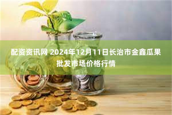 配资资讯网 2024年12月11日长治市金鑫瓜果批发市场价格行情