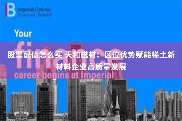 股票配债怎么买 天和磁材：区位优势赋能稀土新材料企业高质量发展