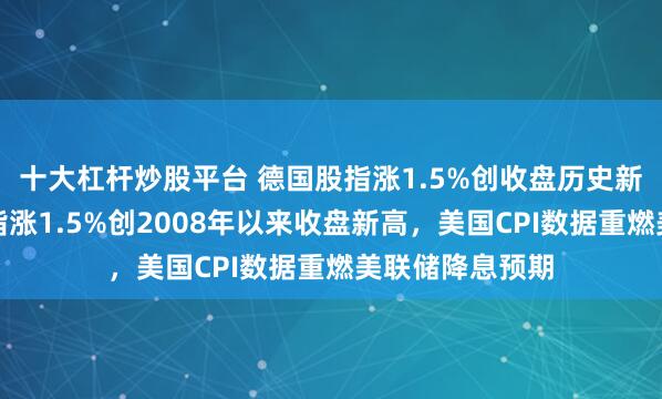 十大杠杆炒股平台 德国股指涨1.5%创收盘历史新高，意大利股指涨1.5%创2008年以来收盘新高，美国CPI数据重燃美联储降息预期