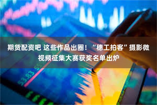 期货配资吧 这些作品出圈！“穗工拍客”摄影微视频征集大赛获奖名单出炉