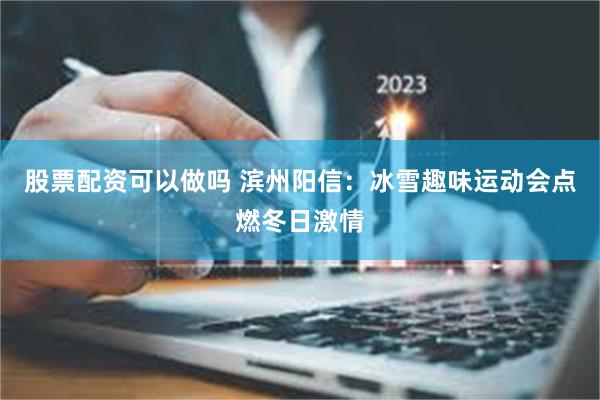 股票配资可以做吗 滨州阳信：冰雪趣味运动会点燃冬日激情