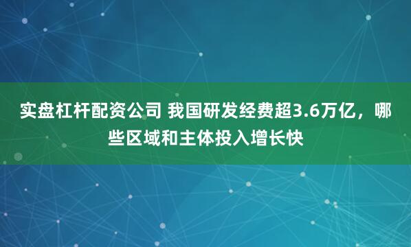实盘杠杆配资公司 我国研发经费超3.6万亿，哪些区域和主体投入增长快