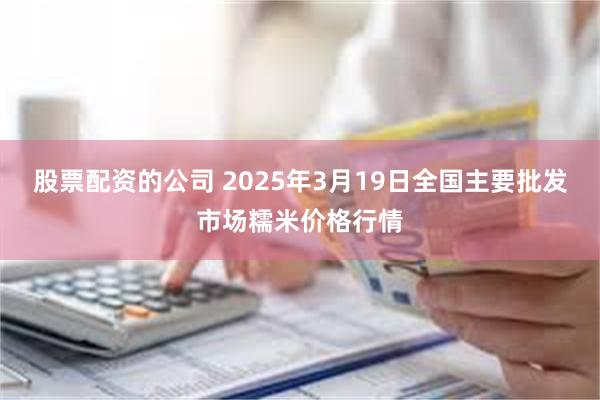 股票配资的公司 2025年3月19日全国主要批发市场糯米价格行情