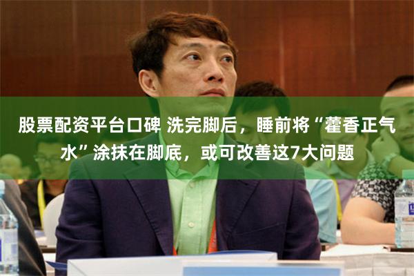 股票配资平台口碑 洗完脚后，睡前将“藿香正气水”涂抹在脚底，或可改善这7大问题