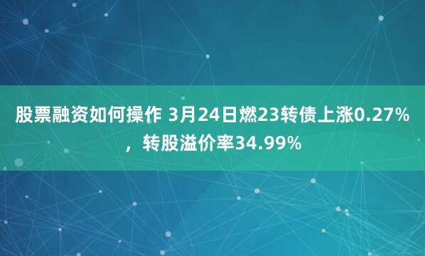 股票融资如何操作 3月24日燃23转债上涨0.27%，转股溢价率34.99%