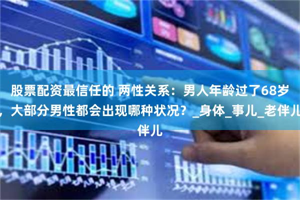 股票配资最信任的 两性关系：男人年龄过了68岁，大部分男性都会出现哪种状况？_身体_事儿_老伴儿