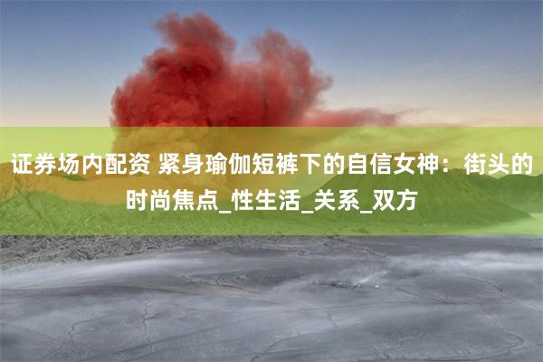 证券场内配资 紧身瑜伽短裤下的自信女神：街头的时尚焦点_性生活_关系_双方