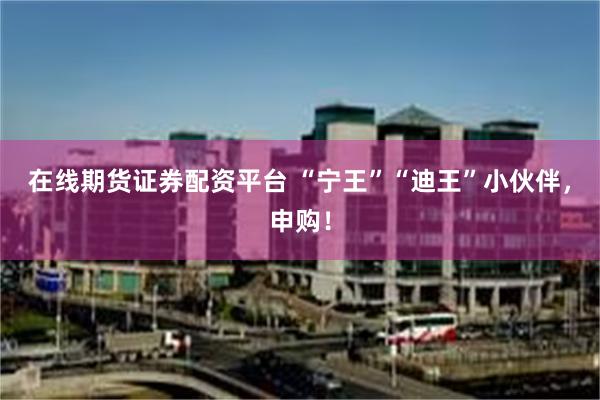 在线期货证券配资平台 “宁王”“迪王”小伙伴，申购！