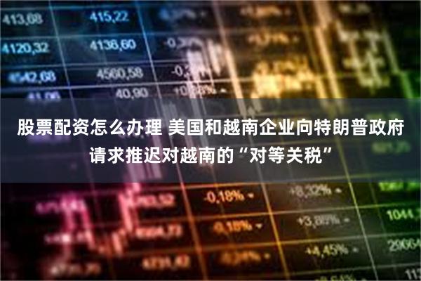 股票配资怎么办理 美国和越南企业向特朗普政府请求推迟对越南的“对等关税”