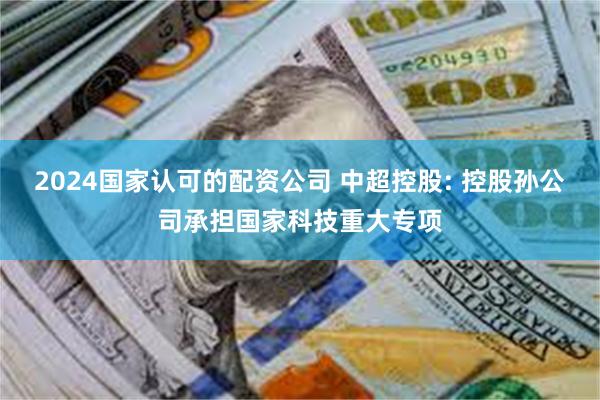 2024国家认可的配资公司 中超控股: 控股孙公司承担国家科技重大专项