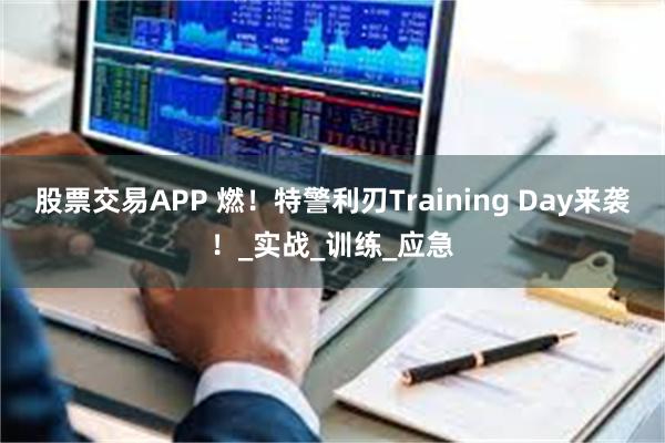 股票交易APP 燃！特警利刃Training Day来袭！_实战_训练_应急
