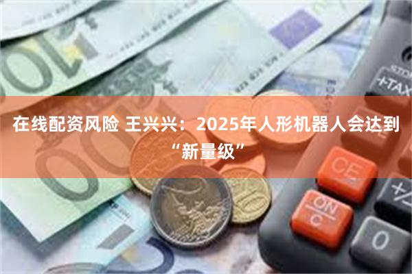 在线配资风险 王兴兴：2025年人形机器人会达到“新量级”