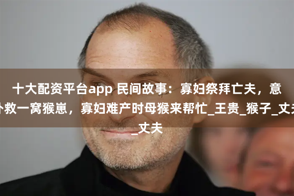 十大配资平台app 民间故事：寡妇祭拜亡夫，意外救一窝猴崽，寡妇难产时母猴来帮忙_王贵_猴子_丈夫