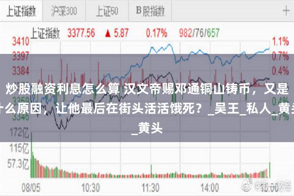 炒股融资利息怎么算 汉文帝赐邓通铜山铸币，又是什么原因，让他最后在街头活活饿死？_吴王_私人_黄头