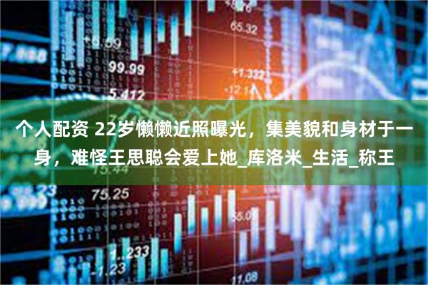 个人配资 22岁懒懒近照曝光，集美貌和身材于一身，难怪王思聪会爱上她_库洛米_生活_称王