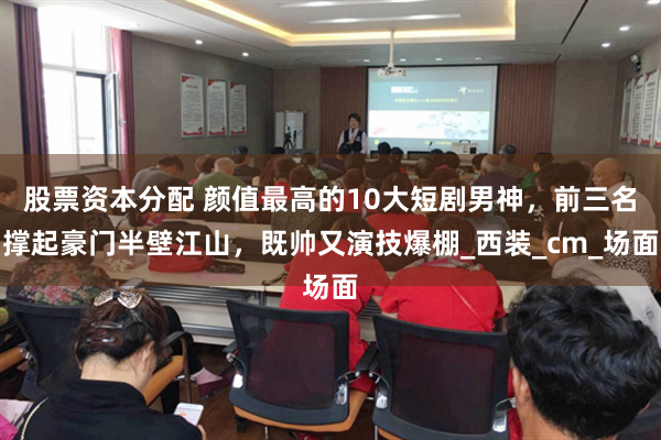 股票资本分配 颜值最高的10大短剧男神，前三名撑起豪门半壁江山，既帅又演技爆棚_西装_cm_场面