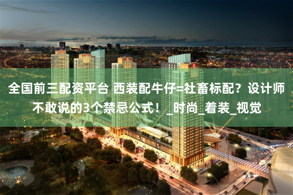 全国前三配资平台 西装配牛仔=社畜标配？设计师不敢说的3个禁忌公式！_时尚_着装_视觉