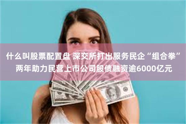 什么叫股票配置盘 深交所打出服务民企“组合拳” 两年助力民营上市公司股债融资逾6000亿元