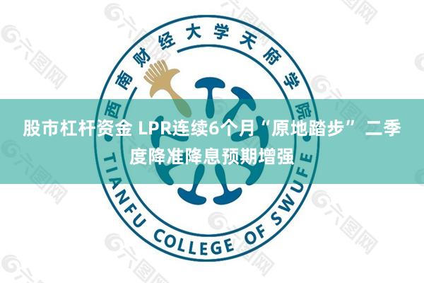 股市杠杆资金 LPR连续6个月“原地踏步” 二季度降准降息预期增强