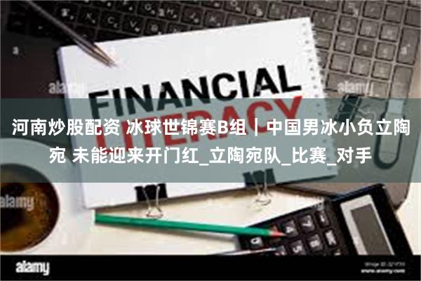 河南炒股配资 冰球世锦赛B组｜中国男冰小负立陶宛 未能迎来开门红_立陶宛队_比赛_对手