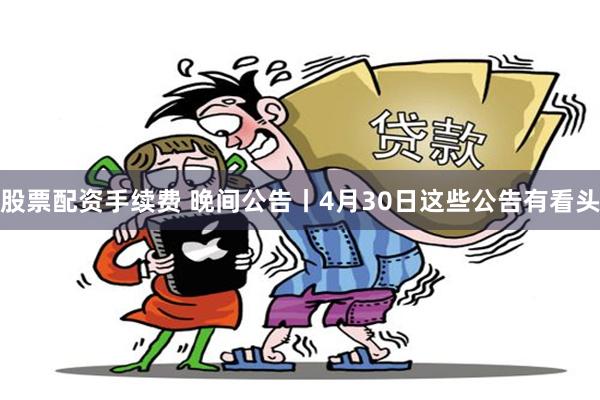 股票配资手续费 晚间公告丨4月30日这些公告有看头