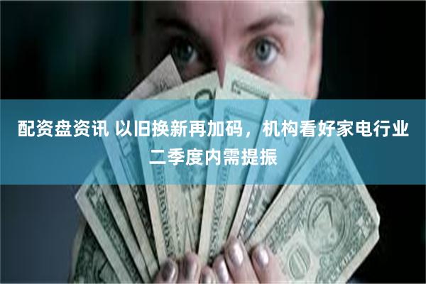 配资盘资讯 以旧换新再加码，机构看好家电行业二季度内需提振