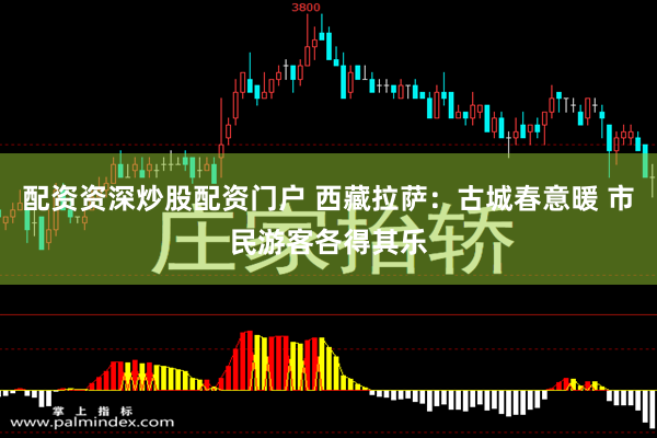 配资资深炒股配资门户 西藏拉萨：古城春意暖 市民游客各得其乐