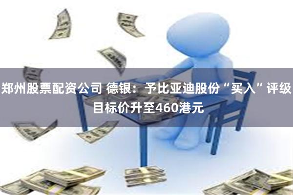郑州股票配资公司 德银：予比亚迪股份“买入”评级 目标价升至460港元