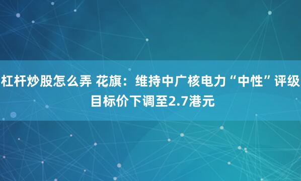 杠杆炒股怎么弄 花旗：维持中广核电力“中性”评级 目标价下调至2.7港元