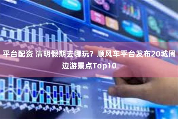 平台配资 清明假期去哪玩？顺风车平台发布20城周边游景点Top10