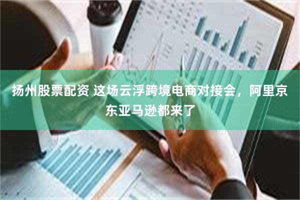 扬州股票配资 这场云浮跨境电商对接会，阿里京东亚马逊都来了