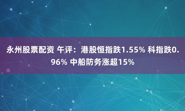 永州股票配资 午评：港股恒指跌1.55% 科指跌0.96% 中船防务涨超15%