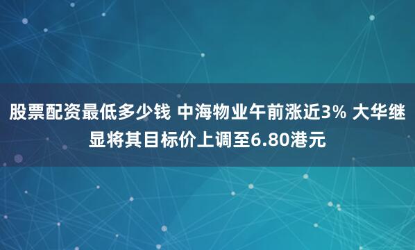 股票配资最低多少钱 中海物业午前涨近3% 大华继显将其目标价上调至6.80港元