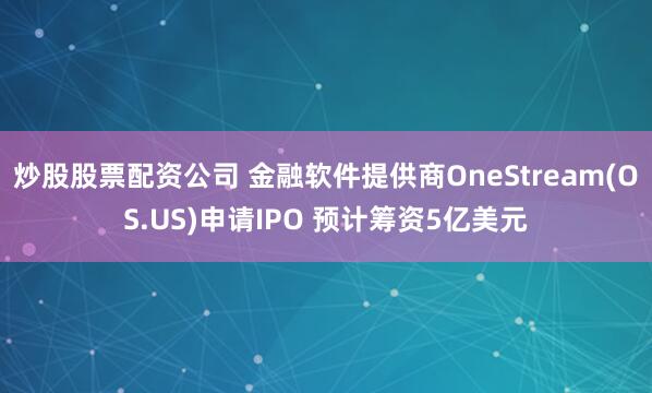 炒股股票配资公司 金融软件提供商OneStream(OS.US)申请IPO 预计筹资5亿美元