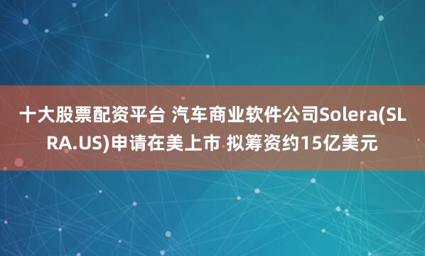 十大股票配资平台 汽车商业软件公司Solera(SLRA.US)申请在美上市 拟筹资约15亿美元