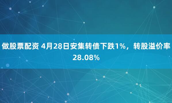 做股票配资 4月28日安集转债下跌1%，转股溢价率28.08%