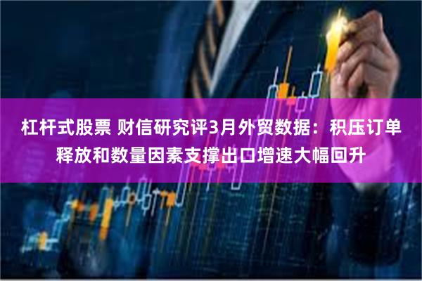 杠杆式股票 财信研究评3月外贸数据：积压订单释放和数量因素支撑出口增速大幅回升
