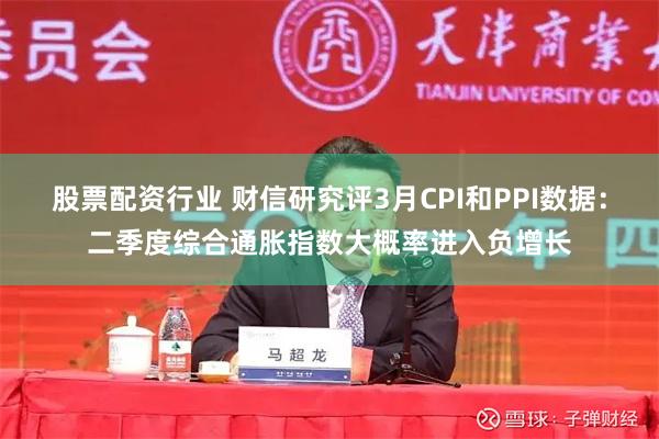 股票配资行业 财信研究评3月CPI和PPI数据：二季度综合通胀指数大概率进入负增长