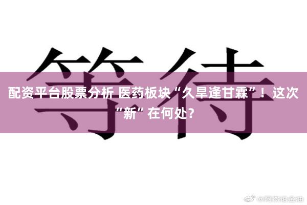 配资平台股票分析 医药板块“久旱逢甘霖”！这次“新”在何处？