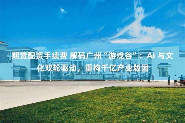 期货配资手续费 解码广州“游戏谷”：AI 与文化双轮驱动，重构千亿产业版图