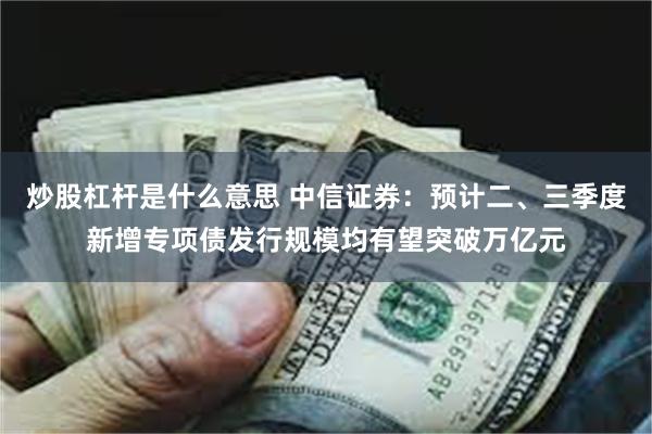 炒股杠杆是什么意思 中信证券：预计二、三季度新增专项债发行规模均有望突破万亿元
