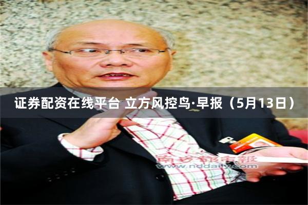 证券配资在线平台 立方风控鸟·早报（5月13日）