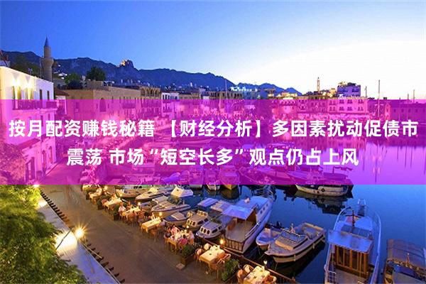 按月配资赚钱秘籍 【财经分析】多因素扰动促债市震荡 市场“短空长多”观点仍占上风