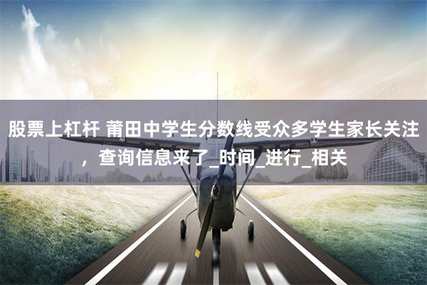 股票上杠杆 莆田中学生分数线受众多学生家长关注，查询信息来了_时间_进行_相关