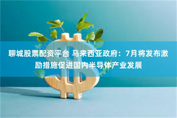 聊城股票配资平台 马来西亚政府：7月将发布激励措施促进国内半导体产业发展
