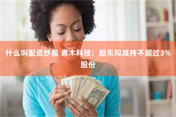 什么叫配资炒股 青木科技：股东拟减持不超过3%股份