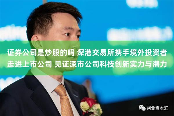 证券公司是炒股的吗 深港交易所携手境外投资者走进上市公司 见证深市公司科技创新实力与潜力