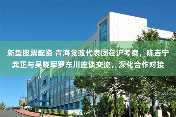 新型股票配资 青海党政代表团在沪考察，陈吉宁龚正与吴晓军罗东川座谈交流，深化合作对接