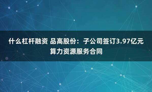 什么杠杆融资 品高股份：子公司签订3.97亿元算力资源服务合同